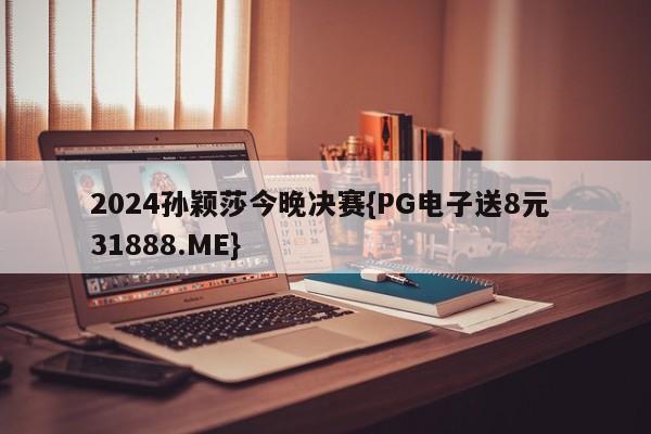 2024孙颖莎今晚决赛{PG电子送8元 31888.ME}