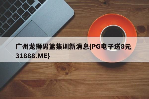 广州龙狮男篮集训新消息{PG电子送8元 31888.ME}