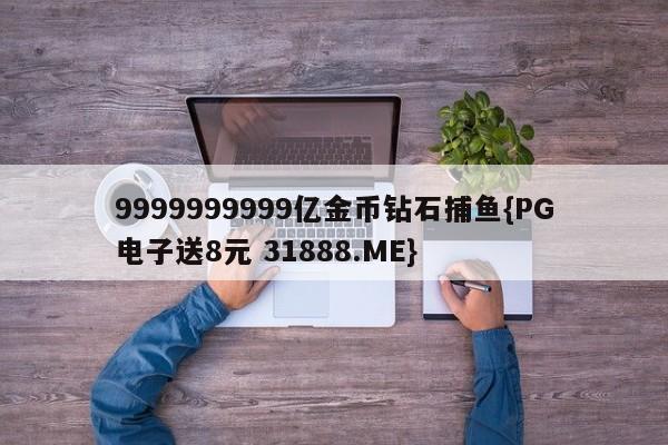 9999999999亿金币钻石捕鱼{PG电子送8元 31888.ME}