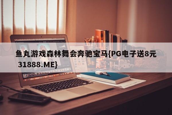 鱼丸游戏森林舞会奔驰宝马{PG电子送8元 31888.ME}