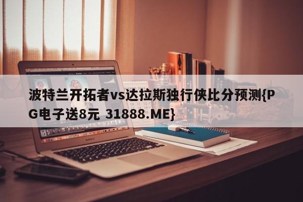 波特兰开拓者vs达拉斯独行侠比分预测{PG电子送8元 31888.ME}