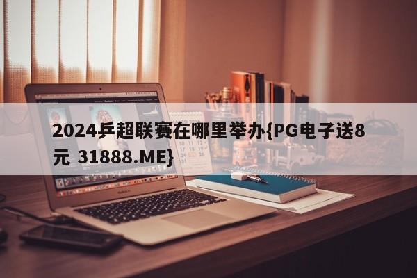 2024乒超联赛在哪里举办{PG电子送8元 31888.ME}