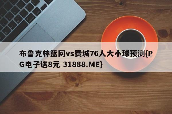 布鲁克林篮网vs费城76人大小球预测{PG电子送8元 31888.ME}