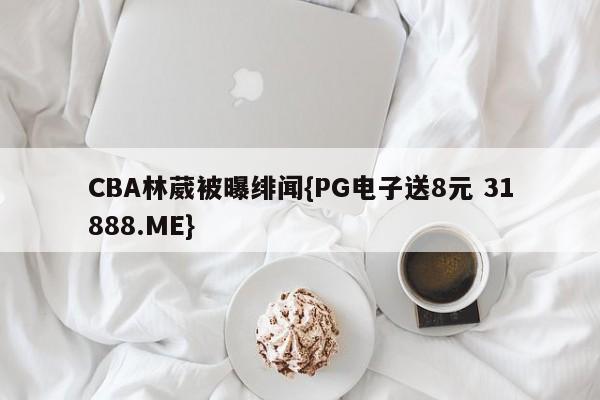 CBA林葳被曝绯闻{PG电子送8元 31888.ME}