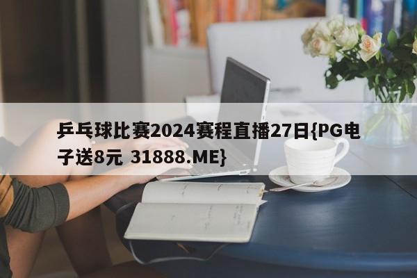 乒乓球比赛2024赛程直播27日{PG电子送8元 31888.ME}