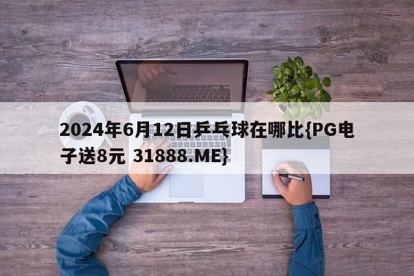 2024年6月12日乒乓球在哪比{PG电子送8元 31888.ME}