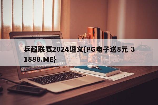 乒超联赛2024遵义{PG电子送8元 31888.ME}