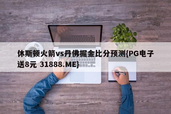 休斯顿火箭vs丹佛掘金比分预测{PG电子送8元 31888.ME}