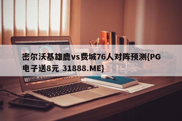 密尔沃基雄鹿vs费城76人对阵预测{PG电子送8元 31888.ME}