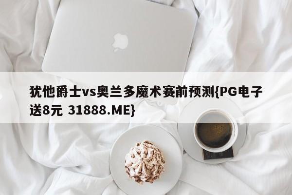 犹他爵士vs奥兰多魔术赛前预测{PG电子送8元 31888.ME}