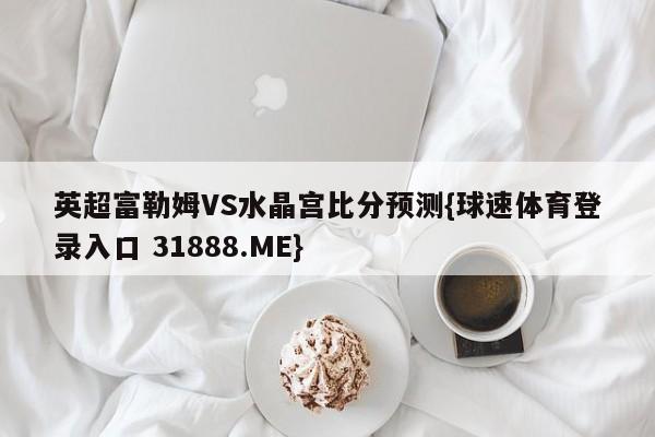 英超富勒姆VS水晶宫比分预测{球速体育登录入口 31888.ME}