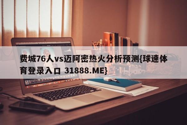 费城76人vs迈阿密热火分析预测{球速体育登录入口 31888.ME}