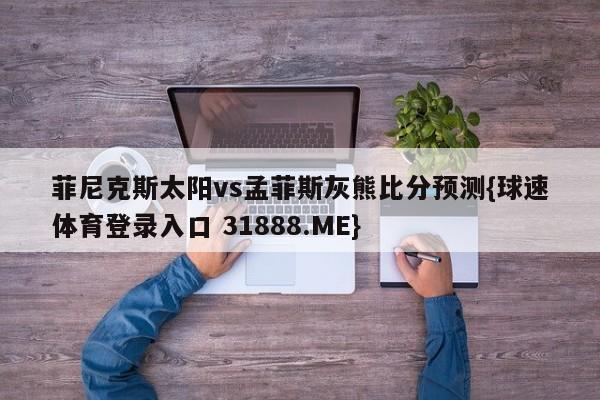 菲尼克斯太阳vs孟菲斯灰熊比分预测{球速体育登录入口 31888.ME}