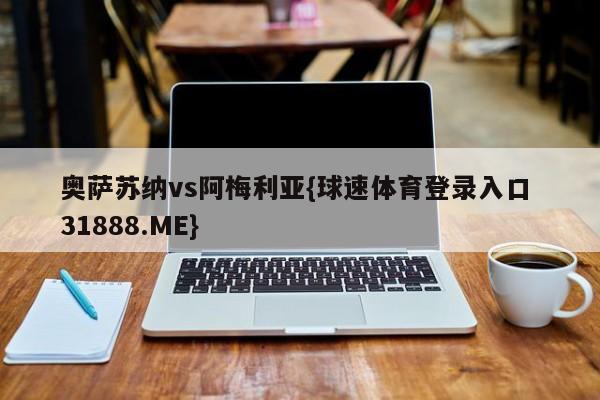 奥萨苏纳vs阿梅利亚{球速体育登录入口 31888.ME}