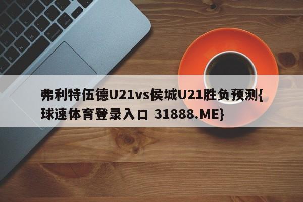 弗利特伍德U21vs侯城U21胜负预测{球速体育登录入口 31888.ME}