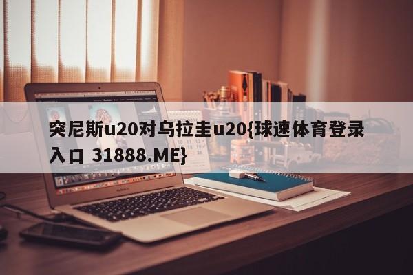 突尼斯u20对乌拉圭u20{球速体育登录入口 31888.ME}