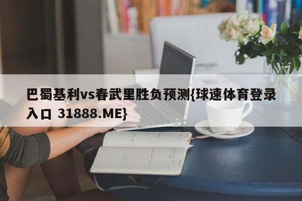 巴蜀基利vs春武里胜负预测{球速体育登录入口 31888.ME}