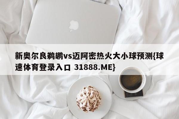 新奥尔良鹈鹕vs迈阿密热火大小球预测{球速体育登录入口 31888.ME}