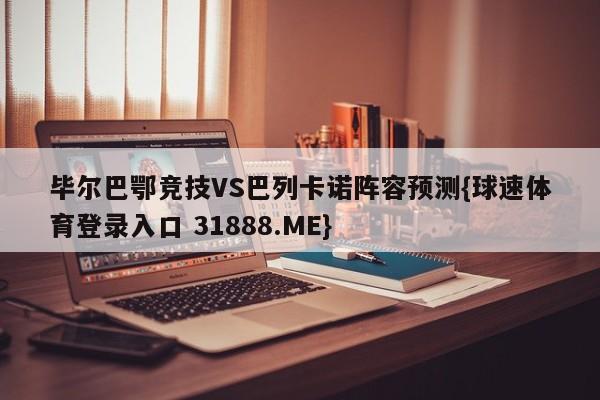 毕尔巴鄂竞技VS巴列卡诺阵容预测{球速体育登录入口 31888.ME}