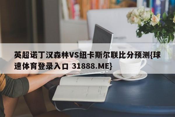 英超诺丁汉森林VS纽卡斯尔联比分预测{球速体育登录入口 31888.ME}