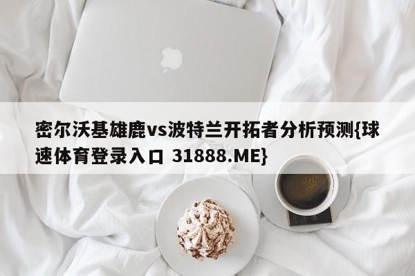 密尔沃基雄鹿vs波特兰开拓者分析预测{球速体育登录入口 31888.ME}