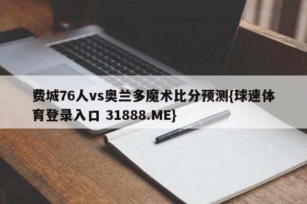 费城76人vs奥兰多魔术比分预测{球速体育登录入口 31888.ME}