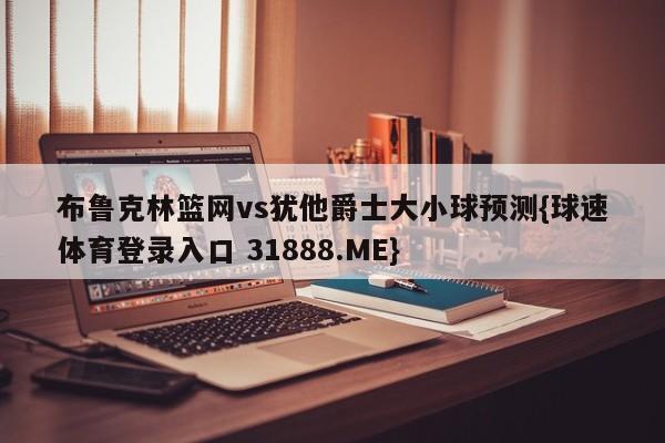 布鲁克林篮网vs犹他爵士大小球预测{球速体育登录入口 31888.ME}