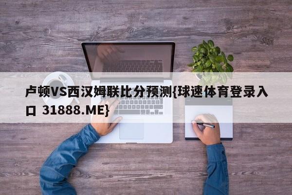 卢顿VS西汉姆联比分预测{球速体育登录入口 31888.ME}