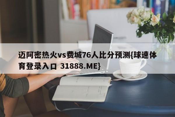 迈阿密热火vs费城76人比分预测{球速体育登录入口 31888.ME}