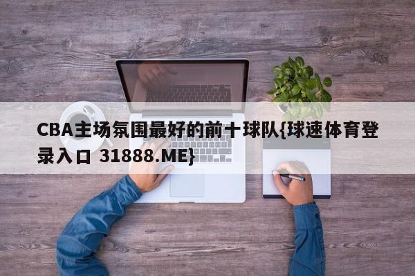 CBA主场氛围最好的前十球队{球速体育登录入口 31888.ME}