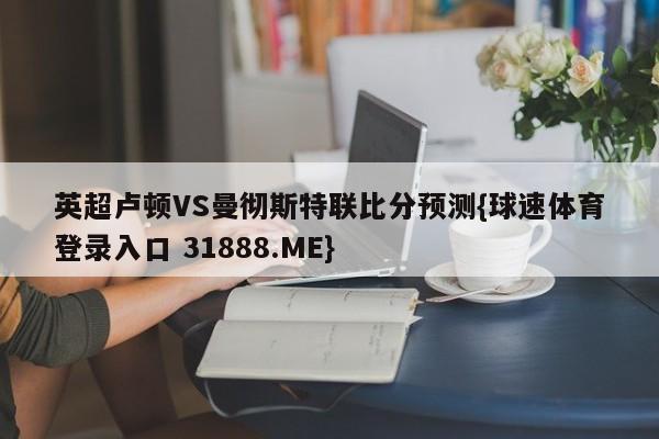 英超卢顿VS曼彻斯特联比分预测{球速体育登录入口 31888.ME}