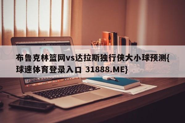 布鲁克林篮网vs达拉斯独行侠大小球预测{球速体育登录入口 31888.ME}