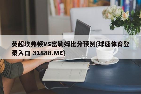 英超埃弗顿VS富勒姆比分预测{球速体育登录入口 31888.ME}