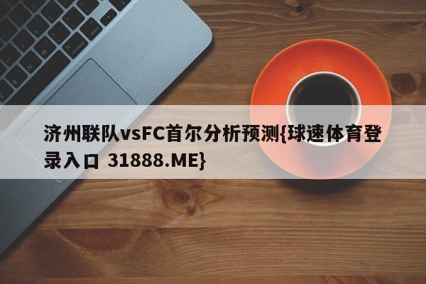 济州联队vsFC首尔分析预测{球速体育登录入口 31888.ME}