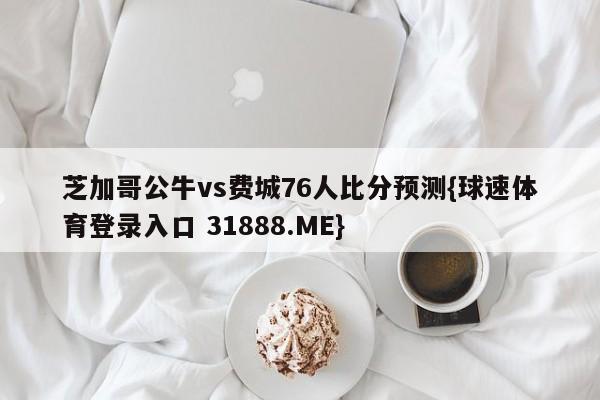 芝加哥公牛vs费城76人比分预测{球速体育登录入口 31888.ME}