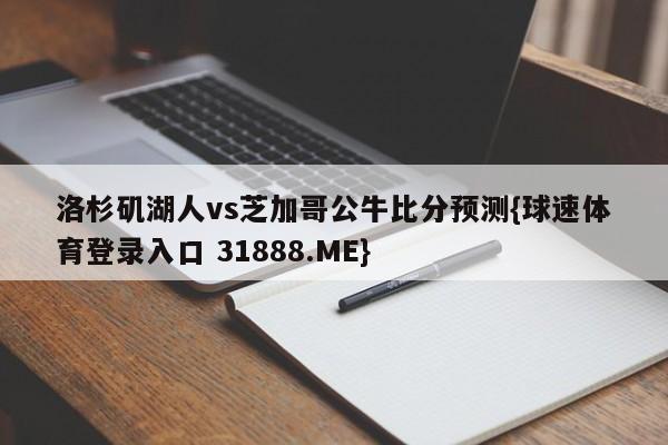 洛杉矶湖人vs芝加哥公牛比分预测{球速体育登录入口 31888.ME}