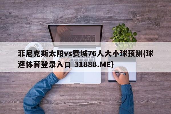 菲尼克斯太阳vs费城76人大小球预测{球速体育登录入口 31888.ME}