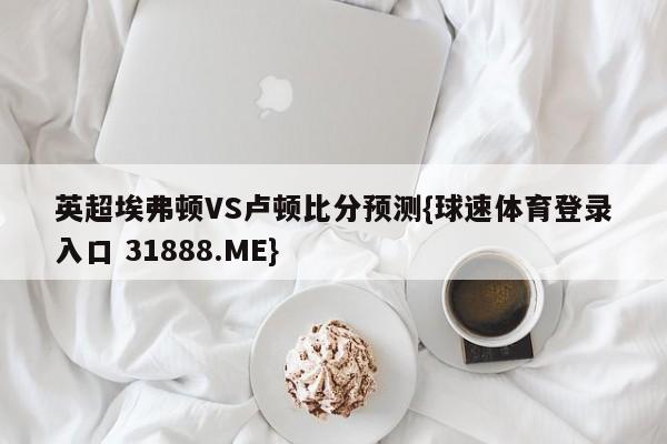 英超埃弗顿VS卢顿比分预测{球速体育登录入口 31888.ME}