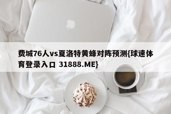 费城76人vs夏洛特黄蜂对阵预测{球速体育登录入口 31888.ME}