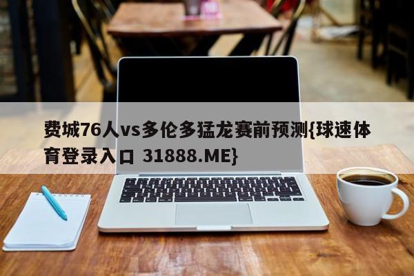 费城76人vs多伦多猛龙赛前预测{球速体育登录入口 31888.ME}