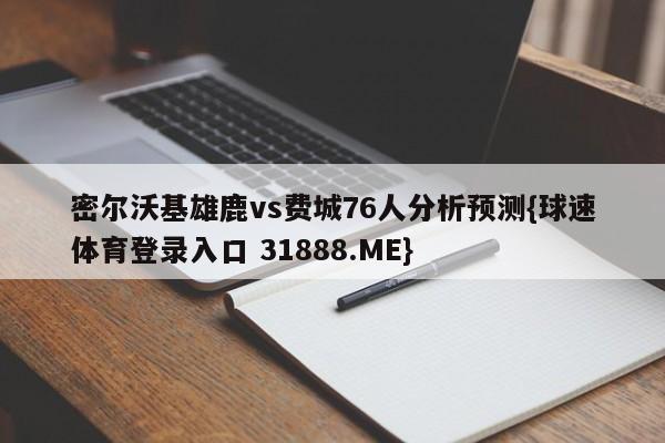 密尔沃基雄鹿vs费城76人分析预测{球速体育登录入口 31888.ME}