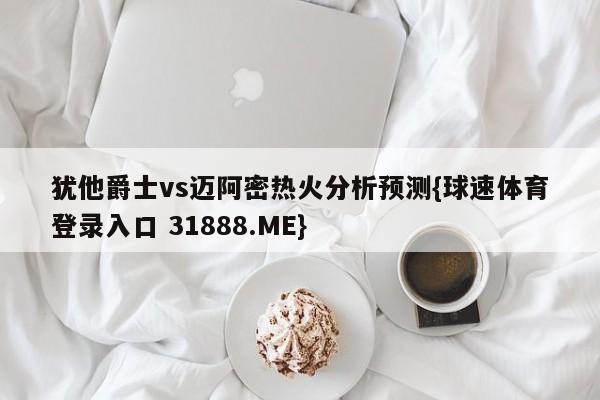 犹他爵士vs迈阿密热火分析预测{球速体育登录入口 31888.ME}