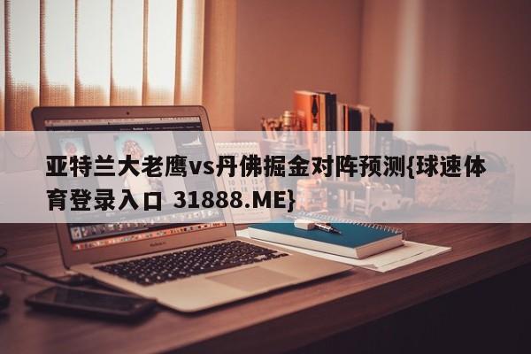 亚特兰大老鹰vs丹佛掘金对阵预测{球速体育登录入口 31888.ME}