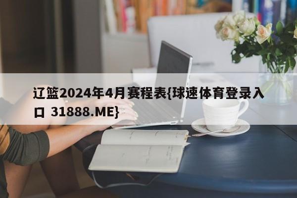 辽篮2024年4月赛程表{球速体育登录入口 31888.ME}