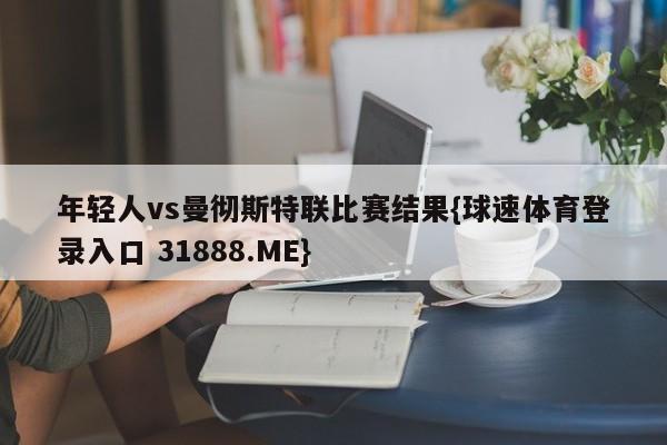 年轻人vs曼彻斯特联比赛结果{球速体育登录入口 31888.ME}