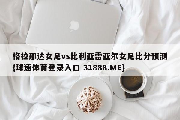 格拉那达女足vs比利亚雷亚尔女足比分预测{球速体育登录入口 31888.ME}