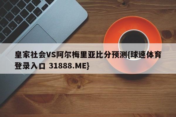 皇家社会VS阿尔梅里亚比分预测{球速体育登录入口 31888.ME}