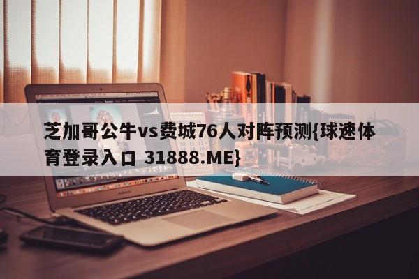 芝加哥公牛vs费城76人对阵预测{球速体育登录入口 31888.ME}