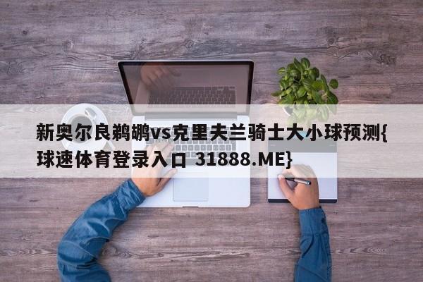 新奥尔良鹈鹕vs克里夫兰骑士大小球预测{球速体育登录入口 31888.ME}