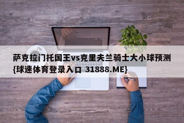 萨克拉门托国王vs克里夫兰骑士大小球预测{球速体育登录入口 31888.ME}